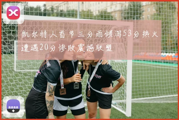 凯尔特人首节三分雨倾泻53分热火遭遇20分惨败震撼联盟